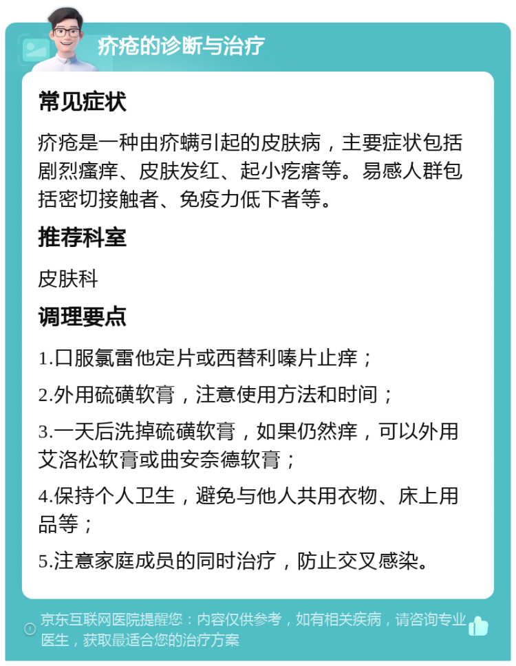 疥疮的诊断与治疗 常见症状 疥疮是一种由疥螨引起的皮肤病，主要症状包括剧烈瘙痒、皮肤发红、起小疙瘩等。易感人群包括密切接触者、免疫力低下者等。 推荐科室 皮肤科 调理要点 1.口服氯雷他定片或西替利嗪片止痒； 2.外用硫磺软膏，注意使用方法和时间； 3.一天后洗掉硫磺软膏，如果仍然痒，可以外用艾洛松软膏或曲安奈德软膏； 4.保持个人卫生，避免与他人共用衣物、床上用品等； 5.注意家庭成员的同时治疗，防止交叉感染。