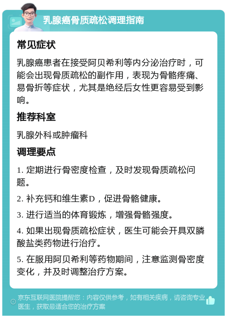 乳腺癌骨质疏松调理指南 常见症状 乳腺癌患者在接受阿贝希利等内分泌治疗时，可能会出现骨质疏松的副作用，表现为骨骼疼痛、易骨折等症状，尤其是绝经后女性更容易受到影响。 推荐科室 乳腺外科或肿瘤科 调理要点 1. 定期进行骨密度检查，及时发现骨质疏松问题。 2. 补充钙和维生素D，促进骨骼健康。 3. 进行适当的体育锻炼，增强骨骼强度。 4. 如果出现骨质疏松症状，医生可能会开具双膦酸盐类药物进行治疗。 5. 在服用阿贝希利等药物期间，注意监测骨密度变化，并及时调整治疗方案。