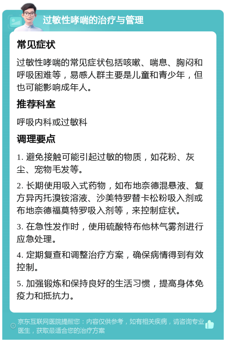 过敏性哮喘的治疗与管理 常见症状 过敏性哮喘的常见症状包括咳嗽、喘息、胸闷和呼吸困难等，易感人群主要是儿童和青少年，但也可能影响成年人。 推荐科室 呼吸内科或过敏科 调理要点 1. 避免接触可能引起过敏的物质，如花粉、灰尘、宠物毛发等。 2. 长期使用吸入式药物，如布地奈德混悬液、复方异丙托溴铵溶液、沙美特罗替卡松粉吸入剂或布地奈德福莫特罗吸入剂等，来控制症状。 3. 在急性发作时，使用硫酸特布他林气雾剂进行应急处理。 4. 定期复查和调整治疗方案，确保病情得到有效控制。 5. 加强锻炼和保持良好的生活习惯，提高身体免疫力和抵抗力。