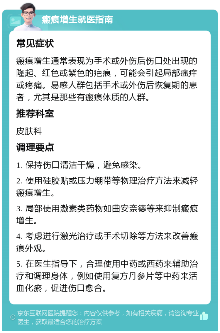 瘢痕增生就医指南 常见症状 瘢痕增生通常表现为手术或外伤后伤口处出现的隆起、红色或紫色的疤痕，可能会引起局部瘙痒或疼痛。易感人群包括手术或外伤后恢复期的患者，尤其是那些有瘢痕体质的人群。 推荐科室 皮肤科 调理要点 1. 保持伤口清洁干燥，避免感染。 2. 使用硅胶贴或压力绷带等物理治疗方法来减轻瘢痕增生。 3. 局部使用激素类药物如曲安奈德等来抑制瘢痕增生。 4. 考虑进行激光治疗或手术切除等方法来改善瘢痕外观。 5. 在医生指导下，合理使用中药或西药来辅助治疗和调理身体，例如使用复方丹参片等中药来活血化瘀，促进伤口愈合。