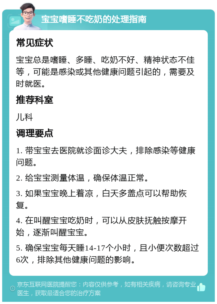 宝宝嗜睡不吃奶的处理指南 常见症状 宝宝总是嗜睡、多睡、吃奶不好、精神状态不佳等，可能是感染或其他健康问题引起的，需要及时就医。 推荐科室 儿科 调理要点 1. 带宝宝去医院就诊面诊大夫，排除感染等健康问题。 2. 给宝宝测量体温，确保体温正常。 3. 如果宝宝晚上着凉，白天多盖点可以帮助恢复。 4. 在叫醒宝宝吃奶时，可以从皮肤抚触按摩开始，逐渐叫醒宝宝。 5. 确保宝宝每天睡14-17个小时，且小便次数超过6次，排除其他健康问题的影响。