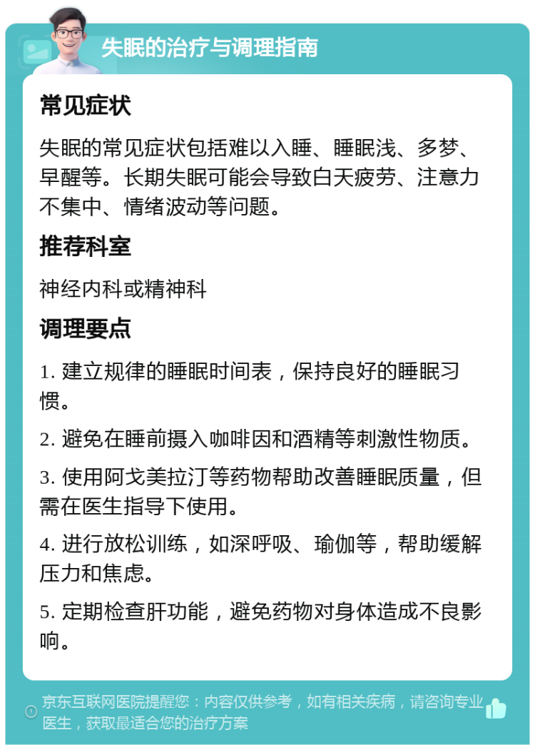 失眠的治疗与调理指南 常见症状 失眠的常见症状包括难以入睡、睡眠浅、多梦、早醒等。长期失眠可能会导致白天疲劳、注意力不集中、情绪波动等问题。 推荐科室 神经内科或精神科 调理要点 1. 建立规律的睡眠时间表，保持良好的睡眠习惯。 2. 避免在睡前摄入咖啡因和酒精等刺激性物质。 3. 使用阿戈美拉汀等药物帮助改善睡眠质量，但需在医生指导下使用。 4. 进行放松训练，如深呼吸、瑜伽等，帮助缓解压力和焦虑。 5. 定期检查肝功能，避免药物对身体造成不良影响。