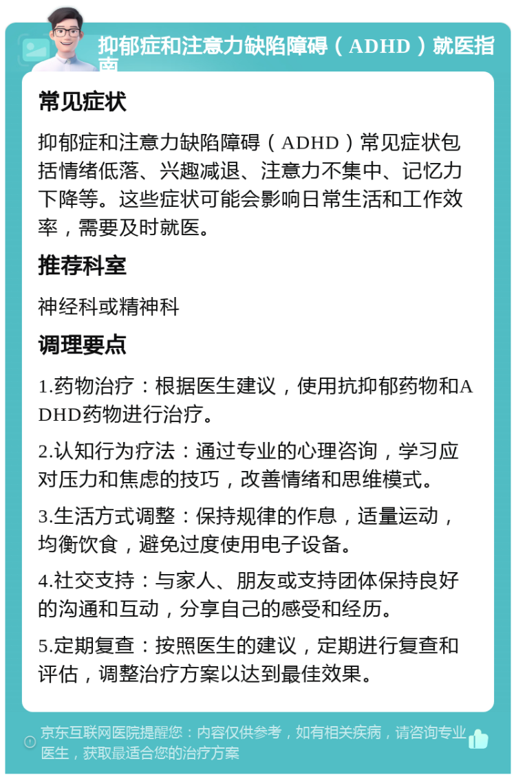 抑郁症和注意力缺陷障碍（ADHD）就医指南 常见症状 抑郁症和注意力缺陷障碍（ADHD）常见症状包括情绪低落、兴趣减退、注意力不集中、记忆力下降等。这些症状可能会影响日常生活和工作效率，需要及时就医。 推荐科室 神经科或精神科 调理要点 1.药物治疗：根据医生建议，使用抗抑郁药物和ADHD药物进行治疗。 2.认知行为疗法：通过专业的心理咨询，学习应对压力和焦虑的技巧，改善情绪和思维模式。 3.生活方式调整：保持规律的作息，适量运动，均衡饮食，避免过度使用电子设备。 4.社交支持：与家人、朋友或支持团体保持良好的沟通和互动，分享自己的感受和经历。 5.定期复查：按照医生的建议，定期进行复查和评估，调整治疗方案以达到最佳效果。