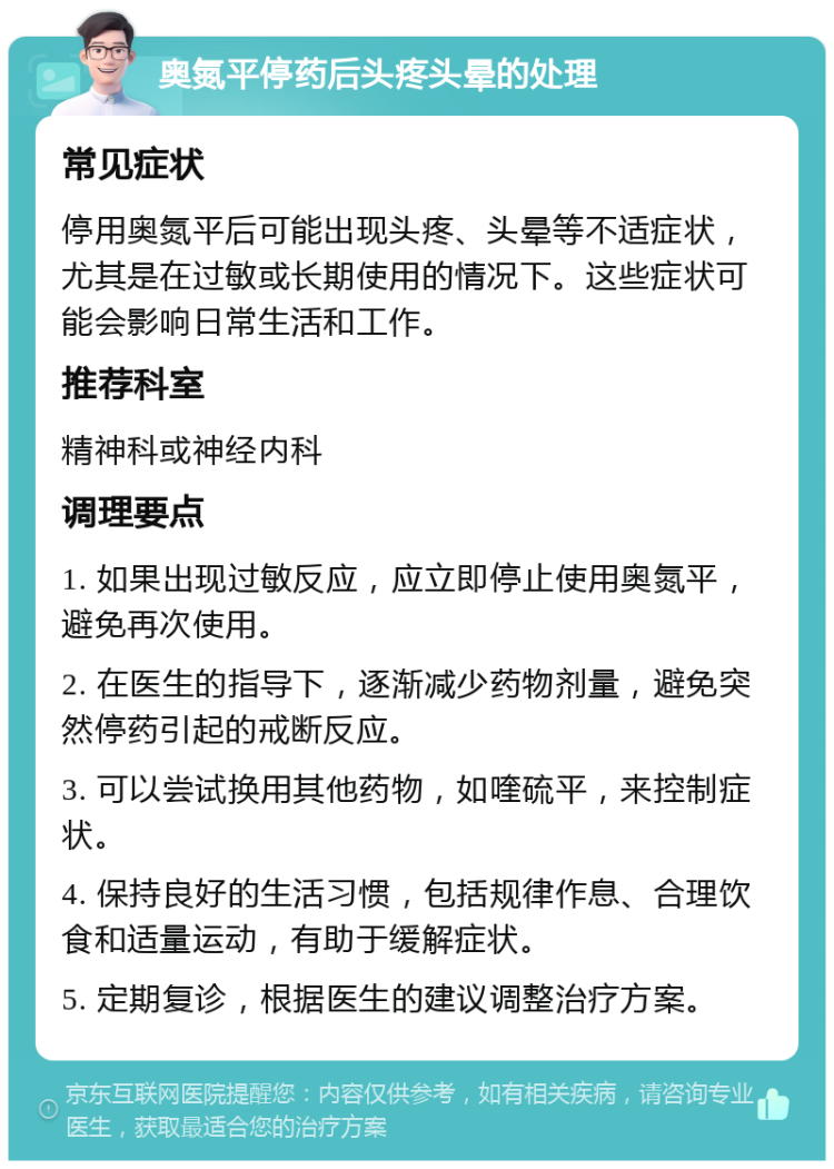 奥氮平停药后头疼头晕的处理 常见症状 停用奥氮平后可能出现头疼、头晕等不适症状，尤其是在过敏或长期使用的情况下。这些症状可能会影响日常生活和工作。 推荐科室 精神科或神经内科 调理要点 1. 如果出现过敏反应，应立即停止使用奥氮平，避免再次使用。 2. 在医生的指导下，逐渐减少药物剂量，避免突然停药引起的戒断反应。 3. 可以尝试换用其他药物，如喹硫平，来控制症状。 4. 保持良好的生活习惯，包括规律作息、合理饮食和适量运动，有助于缓解症状。 5. 定期复诊，根据医生的建议调整治疗方案。