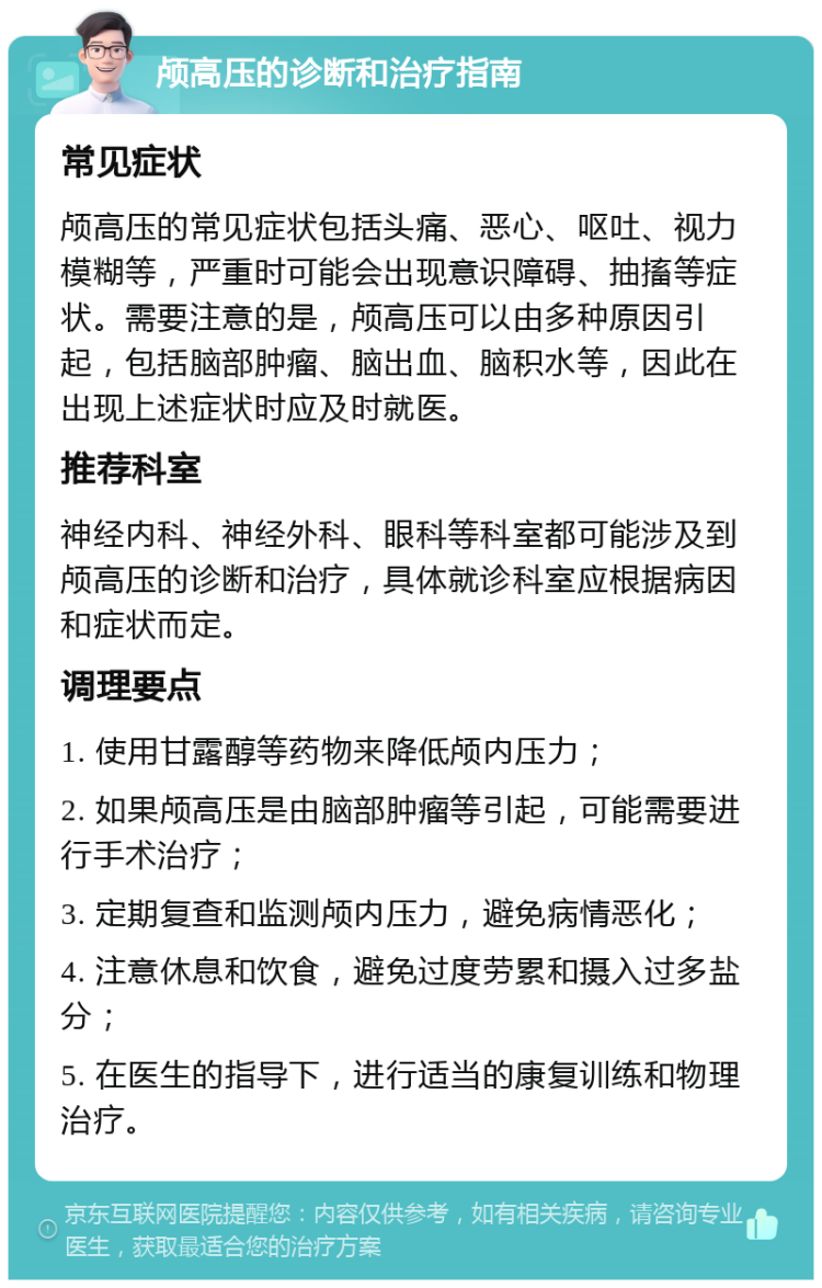 颅高压的诊断和治疗指南 常见症状 颅高压的常见症状包括头痛、恶心、呕吐、视力模糊等，严重时可能会出现意识障碍、抽搐等症状。需要注意的是，颅高压可以由多种原因引起，包括脑部肿瘤、脑出血、脑积水等，因此在出现上述症状时应及时就医。 推荐科室 神经内科、神经外科、眼科等科室都可能涉及到颅高压的诊断和治疗，具体就诊科室应根据病因和症状而定。 调理要点 1. 使用甘露醇等药物来降低颅内压力； 2. 如果颅高压是由脑部肿瘤等引起，可能需要进行手术治疗； 3. 定期复查和监测颅内压力，避免病情恶化； 4. 注意休息和饮食，避免过度劳累和摄入过多盐分； 5. 在医生的指导下，进行适当的康复训练和物理治疗。