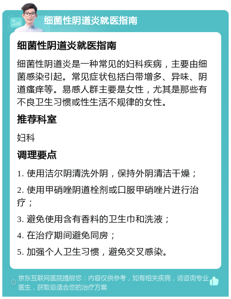 细菌性阴道炎就医指南 细菌性阴道炎就医指南 细菌性阴道炎是一种常见的妇科疾病，主要由细菌感染引起。常见症状包括白带增多、异味、阴道瘙痒等。易感人群主要是女性，尤其是那些有不良卫生习惯或性生活不规律的女性。 推荐科室 妇科 调理要点 1. 使用洁尔阴清洗外阴，保持外阴清洁干燥； 2. 使用甲硝唑阴道栓剂或口服甲硝唑片进行治疗； 3. 避免使用含有香料的卫生巾和洗液； 4. 在治疗期间避免同房； 5. 加强个人卫生习惯，避免交叉感染。