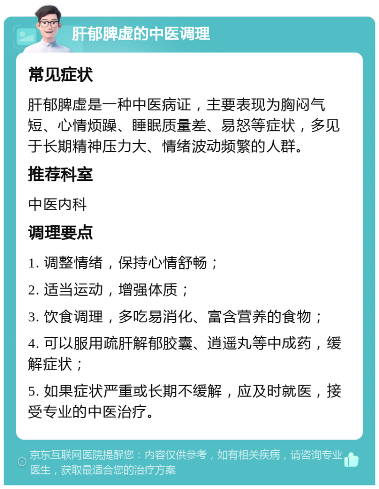 肝郁脾虚的中医调理 常见症状 肝郁脾虚是一种中医病证，主要表现为胸闷气短、心情烦躁、睡眠质量差、易怒等症状，多见于长期精神压力大、情绪波动频繁的人群。 推荐科室 中医内科 调理要点 1. 调整情绪，保持心情舒畅； 2. 适当运动，增强体质； 3. 饮食调理，多吃易消化、富含营养的食物； 4. 可以服用疏肝解郁胶囊、逍遥丸等中成药，缓解症状； 5. 如果症状严重或长期不缓解，应及时就医，接受专业的中医治疗。