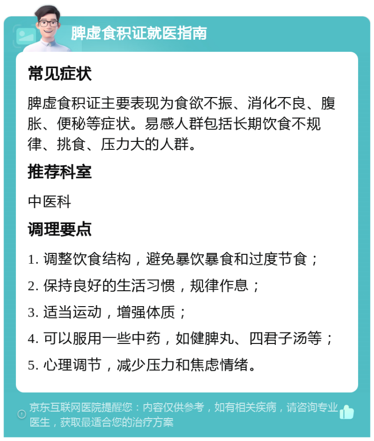 脾虚食积证就医指南 常见症状 脾虚食积证主要表现为食欲不振、消化不良、腹胀、便秘等症状。易感人群包括长期饮食不规律、挑食、压力大的人群。 推荐科室 中医科 调理要点 1. 调整饮食结构，避免暴饮暴食和过度节食； 2. 保持良好的生活习惯，规律作息； 3. 适当运动，增强体质； 4. 可以服用一些中药，如健脾丸、四君子汤等； 5. 心理调节，减少压力和焦虑情绪。