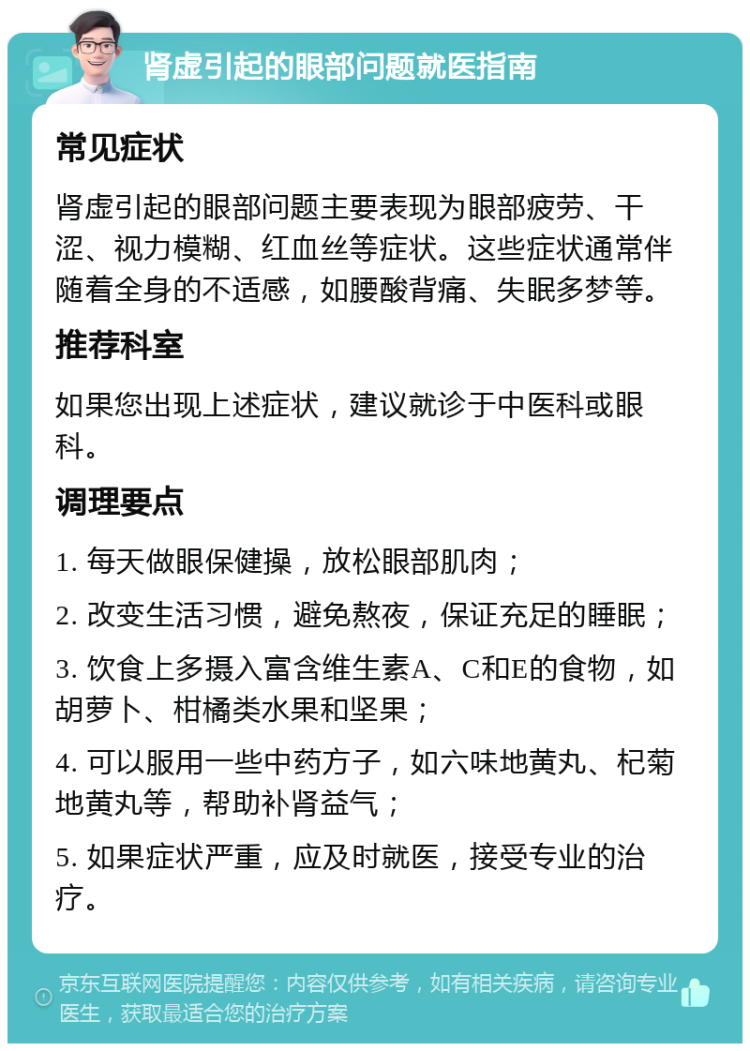 肾虚引起的眼部问题就医指南 常见症状 肾虚引起的眼部问题主要表现为眼部疲劳、干涩、视力模糊、红血丝等症状。这些症状通常伴随着全身的不适感，如腰酸背痛、失眠多梦等。 推荐科室 如果您出现上述症状，建议就诊于中医科或眼科。 调理要点 1. 每天做眼保健操，放松眼部肌肉； 2. 改变生活习惯，避免熬夜，保证充足的睡眠； 3. 饮食上多摄入富含维生素A、C和E的食物，如胡萝卜、柑橘类水果和坚果； 4. 可以服用一些中药方子，如六味地黄丸、杞菊地黄丸等，帮助补肾益气； 5. 如果症状严重，应及时就医，接受专业的治疗。