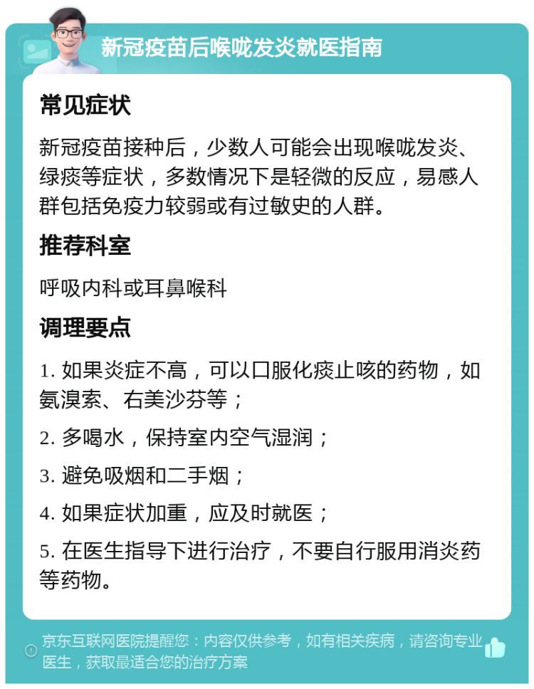 新冠疫苗后喉咙发炎就医指南 常见症状 新冠疫苗接种后，少数人可能会出现喉咙发炎、绿痰等症状，多数情况下是轻微的反应，易感人群包括免疫力较弱或有过敏史的人群。 推荐科室 呼吸内科或耳鼻喉科 调理要点 1. 如果炎症不高，可以口服化痰止咳的药物，如氨溴索、右美沙芬等； 2. 多喝水，保持室内空气湿润； 3. 避免吸烟和二手烟； 4. 如果症状加重，应及时就医； 5. 在医生指导下进行治疗，不要自行服用消炎药等药物。