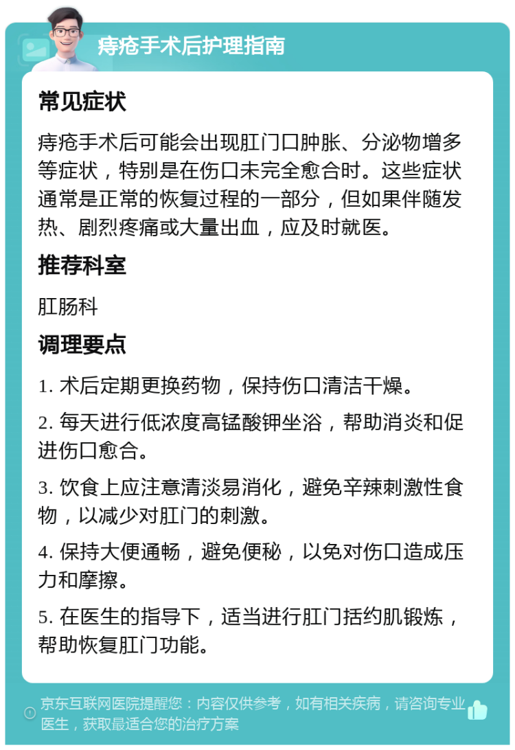 痔疮手术后护理指南 常见症状 痔疮手术后可能会出现肛门口肿胀、分泌物增多等症状，特别是在伤口未完全愈合时。这些症状通常是正常的恢复过程的一部分，但如果伴随发热、剧烈疼痛或大量出血，应及时就医。 推荐科室 肛肠科 调理要点 1. 术后定期更换药物，保持伤口清洁干燥。 2. 每天进行低浓度高锰酸钾坐浴，帮助消炎和促进伤口愈合。 3. 饮食上应注意清淡易消化，避免辛辣刺激性食物，以减少对肛门的刺激。 4. 保持大便通畅，避免便秘，以免对伤口造成压力和摩擦。 5. 在医生的指导下，适当进行肛门括约肌锻炼，帮助恢复肛门功能。