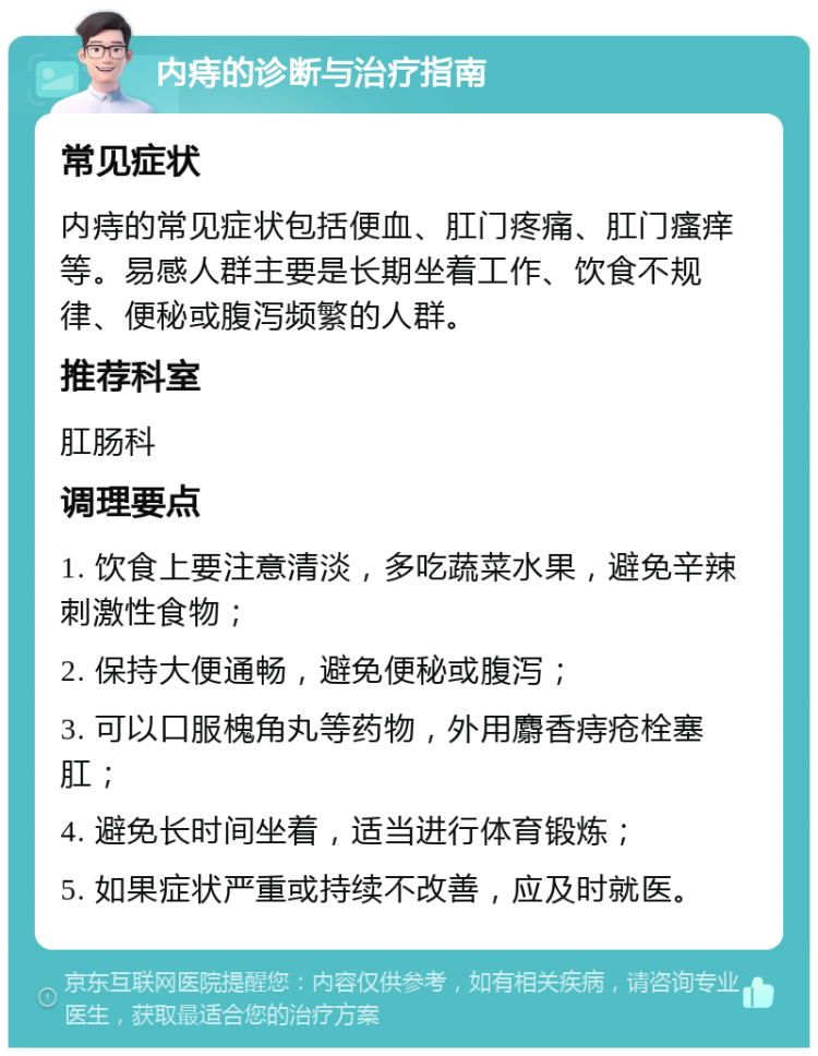 内痔的诊断与治疗指南 常见症状 内痔的常见症状包括便血、肛门疼痛、肛门瘙痒等。易感人群主要是长期坐着工作、饮食不规律、便秘或腹泻频繁的人群。 推荐科室 肛肠科 调理要点 1. 饮食上要注意清淡，多吃蔬菜水果，避免辛辣刺激性食物； 2. 保持大便通畅，避免便秘或腹泻； 3. 可以口服槐角丸等药物，外用麝香痔疮栓塞肛； 4. 避免长时间坐着，适当进行体育锻炼； 5. 如果症状严重或持续不改善，应及时就医。