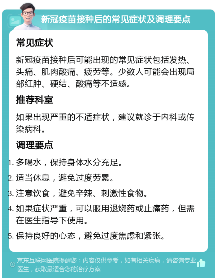 新冠疫苗接种后的常见症状及调理要点 常见症状 新冠疫苗接种后可能出现的常见症状包括发热、头痛、肌肉酸痛、疲劳等。少数人可能会出现局部红肿、硬结、酸痛等不适感。 推荐科室 如果出现严重的不适症状，建议就诊于内科或传染病科。 调理要点 多喝水，保持身体水分充足。 适当休息，避免过度劳累。 注意饮食，避免辛辣、刺激性食物。 如果症状严重，可以服用退烧药或止痛药，但需在医生指导下使用。 保持良好的心态，避免过度焦虑和紧张。