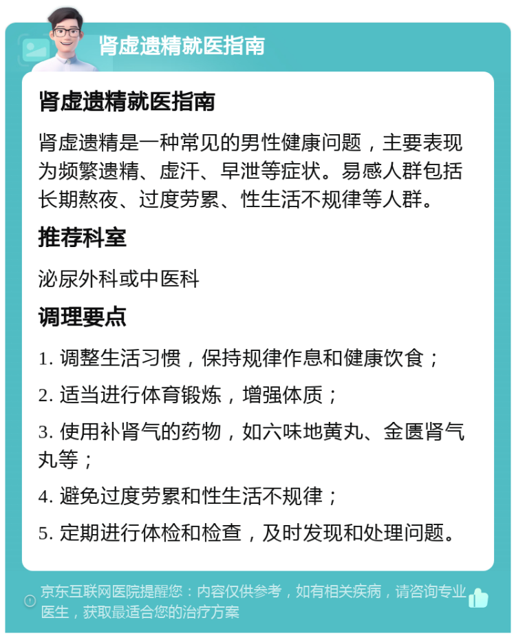 肾虚遗精就医指南 肾虚遗精就医指南 肾虚遗精是一种常见的男性健康问题，主要表现为频繁遗精、虚汗、早泄等症状。易感人群包括长期熬夜、过度劳累、性生活不规律等人群。 推荐科室 泌尿外科或中医科 调理要点 1. 调整生活习惯，保持规律作息和健康饮食； 2. 适当进行体育锻炼，增强体质； 3. 使用补肾气的药物，如六味地黄丸、金匮肾气丸等； 4. 避免过度劳累和性生活不规律； 5. 定期进行体检和检查，及时发现和处理问题。