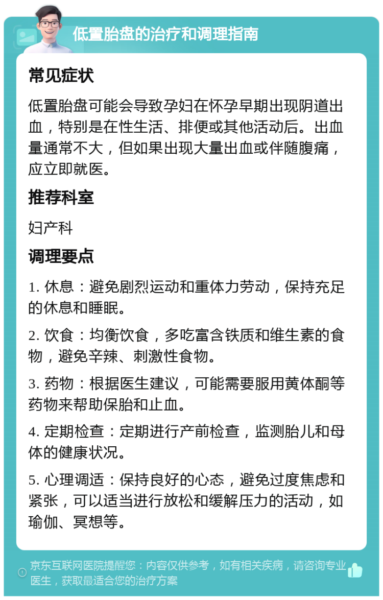 低置胎盘的治疗和调理指南 常见症状 低置胎盘可能会导致孕妇在怀孕早期出现阴道出血，特别是在性生活、排便或其他活动后。出血量通常不大，但如果出现大量出血或伴随腹痛，应立即就医。 推荐科室 妇产科 调理要点 1. 休息：避免剧烈运动和重体力劳动，保持充足的休息和睡眠。 2. 饮食：均衡饮食，多吃富含铁质和维生素的食物，避免辛辣、刺激性食物。 3. 药物：根据医生建议，可能需要服用黄体酮等药物来帮助保胎和止血。 4. 定期检查：定期进行产前检查，监测胎儿和母体的健康状况。 5. 心理调适：保持良好的心态，避免过度焦虑和紧张，可以适当进行放松和缓解压力的活动，如瑜伽、冥想等。