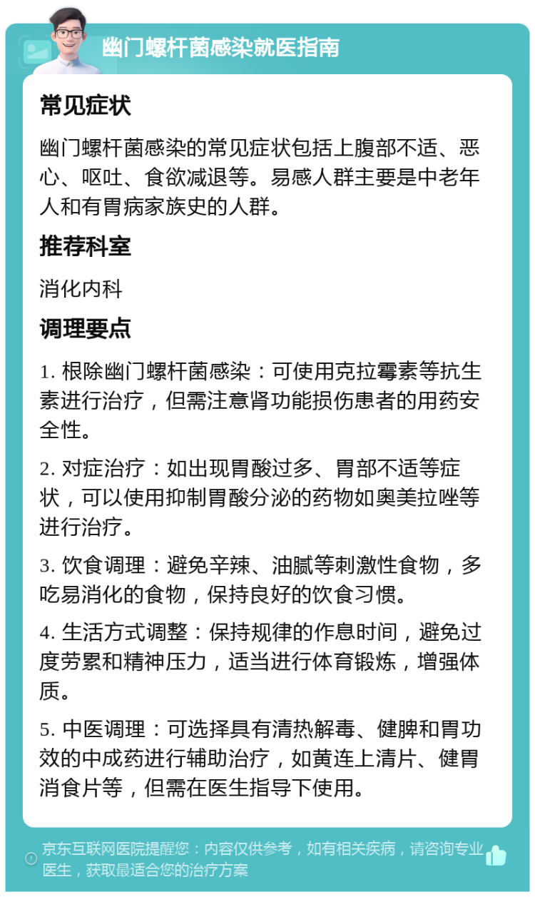 幽门螺杆菌感染就医指南 常见症状 幽门螺杆菌感染的常见症状包括上腹部不适、恶心、呕吐、食欲减退等。易感人群主要是中老年人和有胃病家族史的人群。 推荐科室 消化内科 调理要点 1. 根除幽门螺杆菌感染：可使用克拉霉素等抗生素进行治疗，但需注意肾功能损伤患者的用药安全性。 2. 对症治疗：如出现胃酸过多、胃部不适等症状，可以使用抑制胃酸分泌的药物如奥美拉唑等进行治疗。 3. 饮食调理：避免辛辣、油腻等刺激性食物，多吃易消化的食物，保持良好的饮食习惯。 4. 生活方式调整：保持规律的作息时间，避免过度劳累和精神压力，适当进行体育锻炼，增强体质。 5. 中医调理：可选择具有清热解毒、健脾和胃功效的中成药进行辅助治疗，如黄连上清片、健胃消食片等，但需在医生指导下使用。