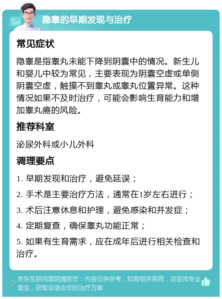 隐睾的早期发现与治疗 常见症状 隐睾是指睾丸未能下降到阴囊中的情况。新生儿和婴儿中较为常见，主要表现为阴囊空虚或单侧阴囊空虚，触摸不到睾丸或睾丸位置异常。这种情况如果不及时治疗，可能会影响生育能力和增加睾丸癌的风险。 推荐科室 泌尿外科或小儿外科 调理要点 1. 早期发现和治疗，避免延误； 2. 手术是主要治疗方法，通常在1岁左右进行； 3. 术后注意休息和护理，避免感染和并发症； 4. 定期复查，确保睾丸功能正常； 5. 如果有生育需求，应在成年后进行相关检查和治疗。