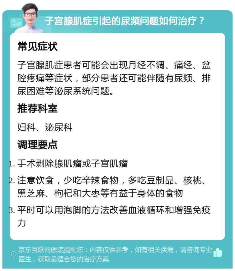 子宫腺肌症引起的尿频问题如何治疗？ 常见症状 子宫腺肌症患者可能会出现月经不调、痛经、盆腔疼痛等症状，部分患者还可能伴随有尿频、排尿困难等泌尿系统问题。 推荐科室 妇科、泌尿科 调理要点 手术剥除腺肌瘤或子宫肌瘤 注意饮食，少吃辛辣食物，多吃豆制品、核桃、黑芝麻、枸杞和大枣等有益于身体的食物 平时可以用泡脚的方法改善血液循环和增强免疫力