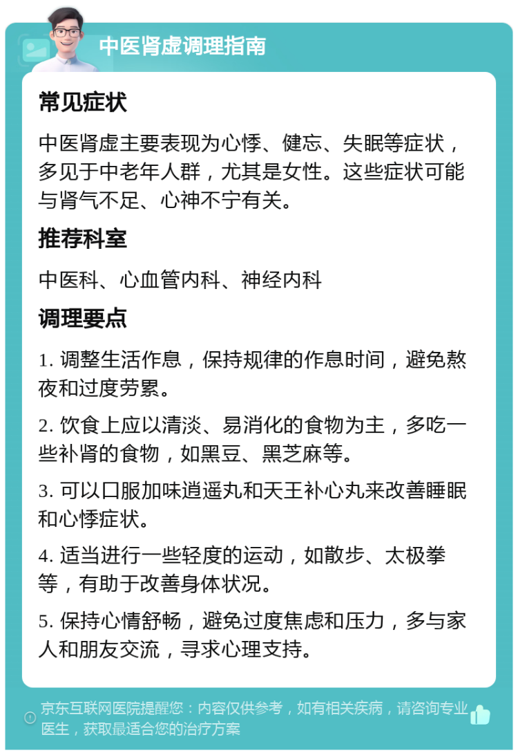 中医肾虚调理指南 常见症状 中医肾虚主要表现为心悸、健忘、失眠等症状，多见于中老年人群，尤其是女性。这些症状可能与肾气不足、心神不宁有关。 推荐科室 中医科、心血管内科、神经内科 调理要点 1. 调整生活作息，保持规律的作息时间，避免熬夜和过度劳累。 2. 饮食上应以清淡、易消化的食物为主，多吃一些补肾的食物，如黑豆、黑芝麻等。 3. 可以口服加味逍遥丸和天王补心丸来改善睡眠和心悸症状。 4. 适当进行一些轻度的运动，如散步、太极拳等，有助于改善身体状况。 5. 保持心情舒畅，避免过度焦虑和压力，多与家人和朋友交流，寻求心理支持。