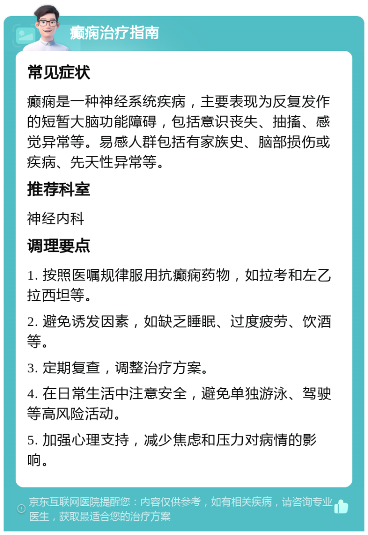 癫痫治疗指南 常见症状 癫痫是一种神经系统疾病，主要表现为反复发作的短暂大脑功能障碍，包括意识丧失、抽搐、感觉异常等。易感人群包括有家族史、脑部损伤或疾病、先天性异常等。 推荐科室 神经内科 调理要点 1. 按照医嘱规律服用抗癫痫药物，如拉考和左乙拉西坦等。 2. 避免诱发因素，如缺乏睡眠、过度疲劳、饮酒等。 3. 定期复查，调整治疗方案。 4. 在日常生活中注意安全，避免单独游泳、驾驶等高风险活动。 5. 加强心理支持，减少焦虑和压力对病情的影响。