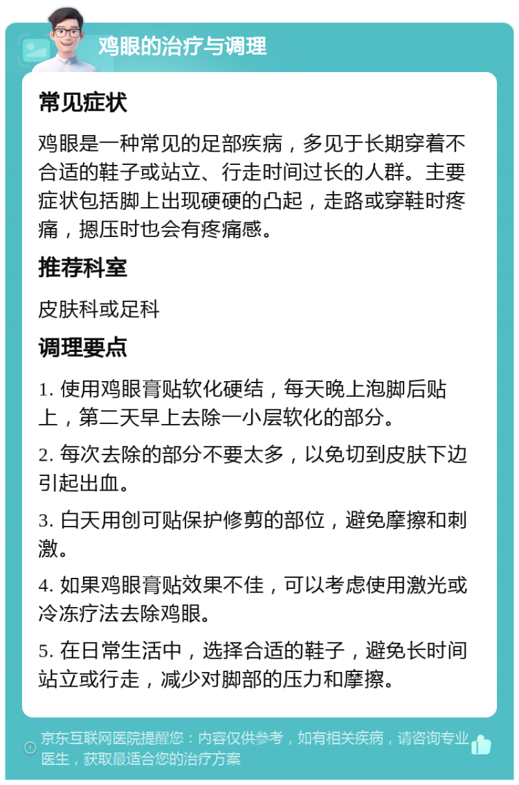 鸡眼的治疗与调理 常见症状 鸡眼是一种常见的足部疾病，多见于长期穿着不合适的鞋子或站立、行走时间过长的人群。主要症状包括脚上出现硬硬的凸起，走路或穿鞋时疼痛，摁压时也会有疼痛感。 推荐科室 皮肤科或足科 调理要点 1. 使用鸡眼膏贴软化硬结，每天晚上泡脚后贴上，第二天早上去除一小层软化的部分。 2. 每次去除的部分不要太多，以免切到皮肤下边引起出血。 3. 白天用创可贴保护修剪的部位，避免摩擦和刺激。 4. 如果鸡眼膏贴效果不佳，可以考虑使用激光或冷冻疗法去除鸡眼。 5. 在日常生活中，选择合适的鞋子，避免长时间站立或行走，减少对脚部的压力和摩擦。