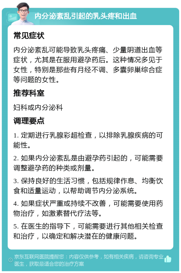 内分泌紊乱引起的乳头疼和出血 常见症状 内分泌紊乱可能导致乳头疼痛、少量阴道出血等症状，尤其是在服用避孕药后。这种情况多见于女性，特别是那些有月经不调、多囊卵巢综合症等问题的女性。 推荐科室 妇科或内分泌科 调理要点 1. 定期进行乳腺彩超检查，以排除乳腺疾病的可能性。 2. 如果内分泌紊乱是由避孕药引起的，可能需要调整避孕药的种类或剂量。 3. 保持良好的生活习惯，包括规律作息、均衡饮食和适量运动，以帮助调节内分泌系统。 4. 如果症状严重或持续不改善，可能需要使用药物治疗，如激素替代疗法等。 5. 在医生的指导下，可能需要进行其他相关检查和治疗，以确定和解决潜在的健康问题。