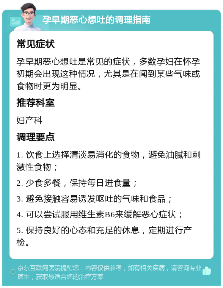 孕早期恶心想吐的调理指南 常见症状 孕早期恶心想吐是常见的症状，多数孕妇在怀孕初期会出现这种情况，尤其是在闻到某些气味或食物时更为明显。 推荐科室 妇产科 调理要点 1. 饮食上选择清淡易消化的食物，避免油腻和刺激性食物； 2. 少食多餐，保持每日进食量； 3. 避免接触容易诱发呕吐的气味和食品； 4. 可以尝试服用维生素B6来缓解恶心症状； 5. 保持良好的心态和充足的休息，定期进行产检。