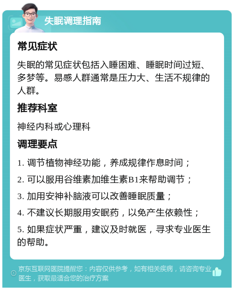 失眠调理指南 常见症状 失眠的常见症状包括入睡困难、睡眠时间过短、多梦等。易感人群通常是压力大、生活不规律的人群。 推荐科室 神经内科或心理科 调理要点 1. 调节植物神经功能，养成规律作息时间； 2. 可以服用谷维素加维生素B1来帮助调节； 3. 加用安神补脑液可以改善睡眠质量； 4. 不建议长期服用安眠药，以免产生依赖性； 5. 如果症状严重，建议及时就医，寻求专业医生的帮助。