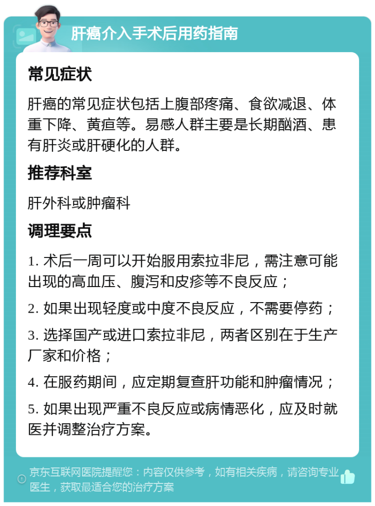 肝癌介入手术后用药指南 常见症状 肝癌的常见症状包括上腹部疼痛、食欲减退、体重下降、黄疸等。易感人群主要是长期酗酒、患有肝炎或肝硬化的人群。 推荐科室 肝外科或肿瘤科 调理要点 1. 术后一周可以开始服用索拉非尼，需注意可能出现的高血压、腹泻和皮疹等不良反应； 2. 如果出现轻度或中度不良反应，不需要停药； 3. 选择国产或进口索拉非尼，两者区别在于生产厂家和价格； 4. 在服药期间，应定期复查肝功能和肿瘤情况； 5. 如果出现严重不良反应或病情恶化，应及时就医并调整治疗方案。