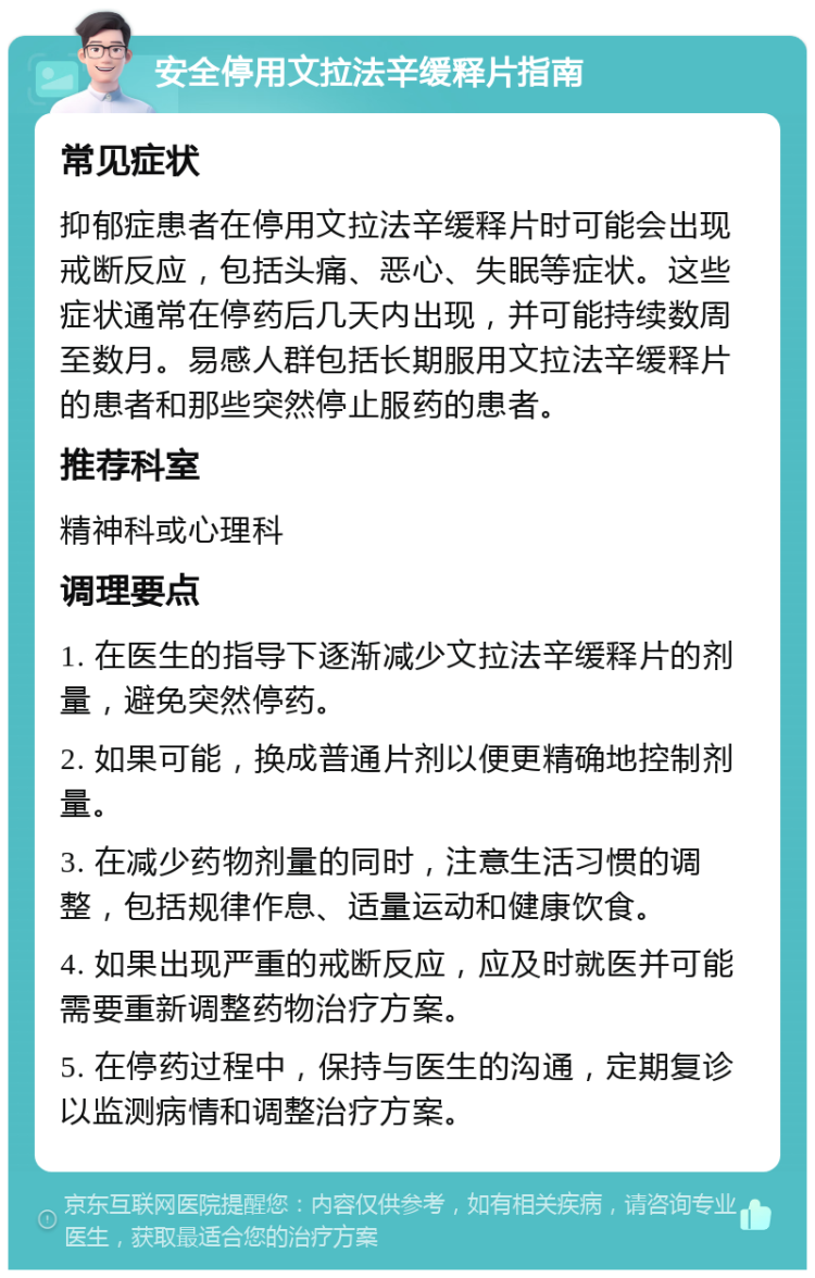 安全停用文拉法辛缓释片指南 常见症状 抑郁症患者在停用文拉法辛缓释片时可能会出现戒断反应，包括头痛、恶心、失眠等症状。这些症状通常在停药后几天内出现，并可能持续数周至数月。易感人群包括长期服用文拉法辛缓释片的患者和那些突然停止服药的患者。 推荐科室 精神科或心理科 调理要点 1. 在医生的指导下逐渐减少文拉法辛缓释片的剂量，避免突然停药。 2. 如果可能，换成普通片剂以便更精确地控制剂量。 3. 在减少药物剂量的同时，注意生活习惯的调整，包括规律作息、适量运动和健康饮食。 4. 如果出现严重的戒断反应，应及时就医并可能需要重新调整药物治疗方案。 5. 在停药过程中，保持与医生的沟通，定期复诊以监测病情和调整治疗方案。