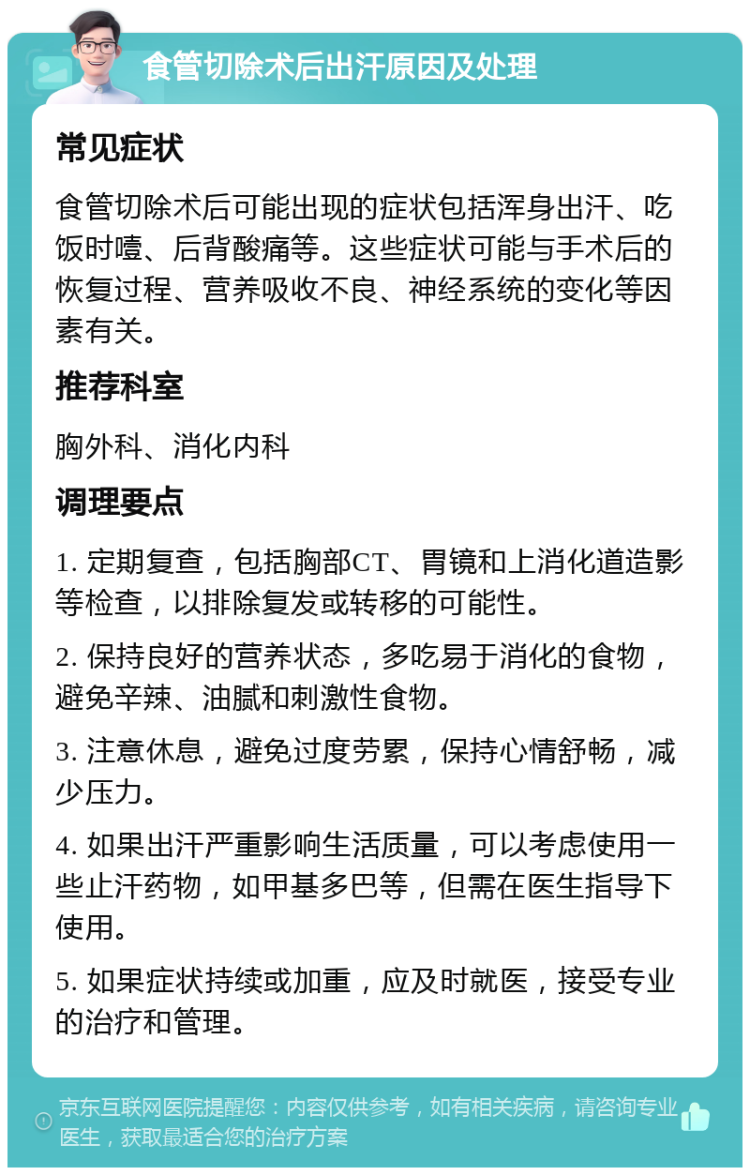 食管切除术后出汗原因及处理 常见症状 食管切除术后可能出现的症状包括浑身出汗、吃饭时噎、后背酸痛等。这些症状可能与手术后的恢复过程、营养吸收不良、神经系统的变化等因素有关。 推荐科室 胸外科、消化内科 调理要点 1. 定期复查，包括胸部CT、胃镜和上消化道造影等检查，以排除复发或转移的可能性。 2. 保持良好的营养状态，多吃易于消化的食物，避免辛辣、油腻和刺激性食物。 3. 注意休息，避免过度劳累，保持心情舒畅，减少压力。 4. 如果出汗严重影响生活质量，可以考虑使用一些止汗药物，如甲基多巴等，但需在医生指导下使用。 5. 如果症状持续或加重，应及时就医，接受专业的治疗和管理。