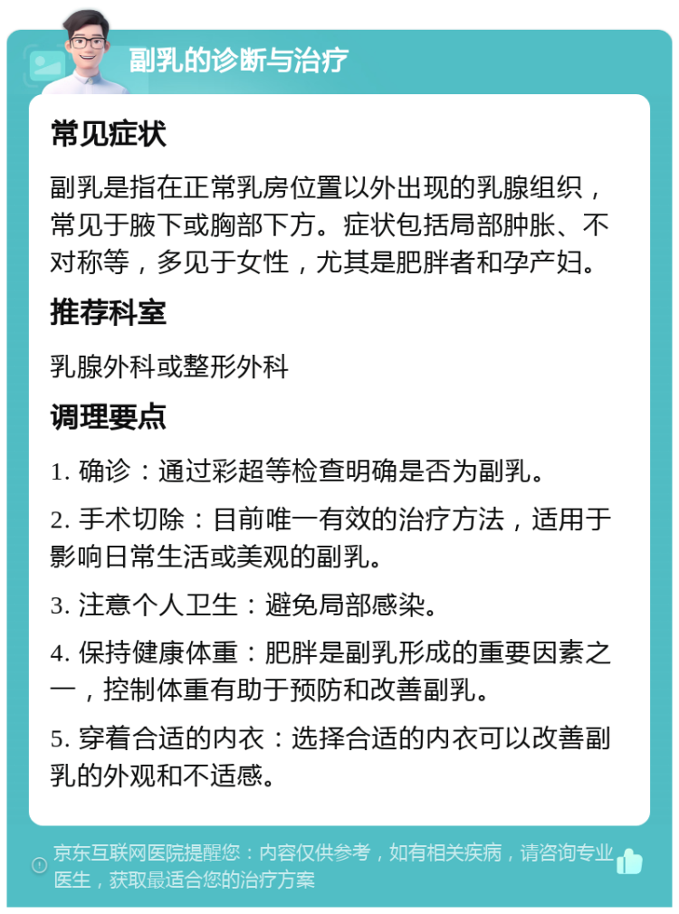 副乳的诊断与治疗 常见症状 副乳是指在正常乳房位置以外出现的乳腺组织，常见于腋下或胸部下方。症状包括局部肿胀、不对称等，多见于女性，尤其是肥胖者和孕产妇。 推荐科室 乳腺外科或整形外科 调理要点 1. 确诊：通过彩超等检查明确是否为副乳。 2. 手术切除：目前唯一有效的治疗方法，适用于影响日常生活或美观的副乳。 3. 注意个人卫生：避免局部感染。 4. 保持健康体重：肥胖是副乳形成的重要因素之一，控制体重有助于预防和改善副乳。 5. 穿着合适的内衣：选择合适的内衣可以改善副乳的外观和不适感。