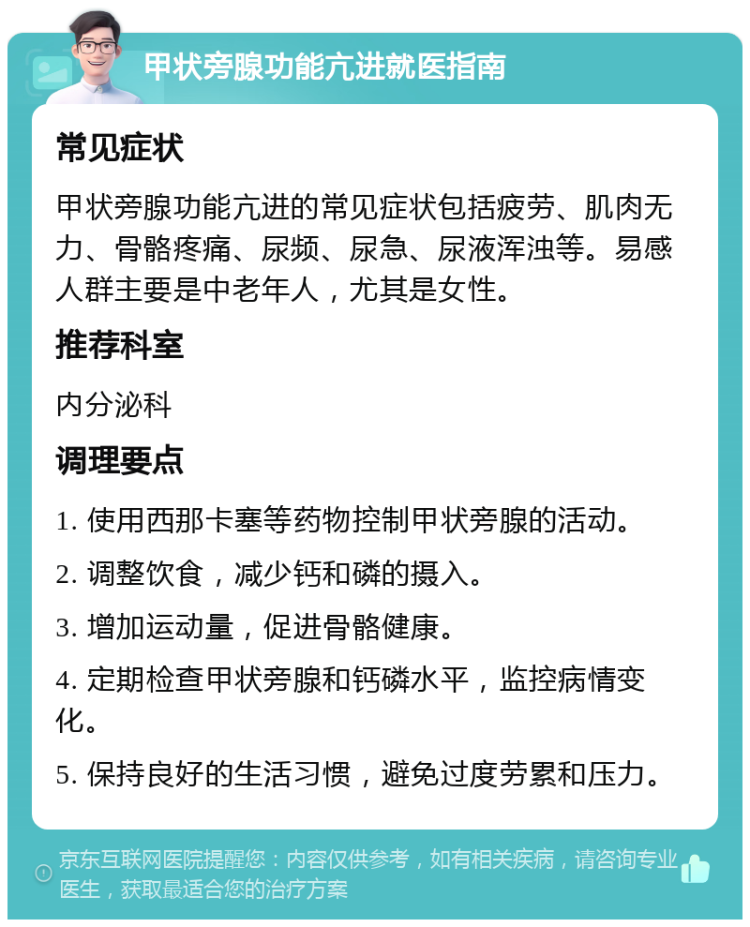 甲状旁腺功能亢进就医指南 常见症状 甲状旁腺功能亢进的常见症状包括疲劳、肌肉无力、骨骼疼痛、尿频、尿急、尿液浑浊等。易感人群主要是中老年人，尤其是女性。 推荐科室 内分泌科 调理要点 1. 使用西那卡塞等药物控制甲状旁腺的活动。 2. 调整饮食，减少钙和磷的摄入。 3. 增加运动量，促进骨骼健康。 4. 定期检查甲状旁腺和钙磷水平，监控病情变化。 5. 保持良好的生活习惯，避免过度劳累和压力。