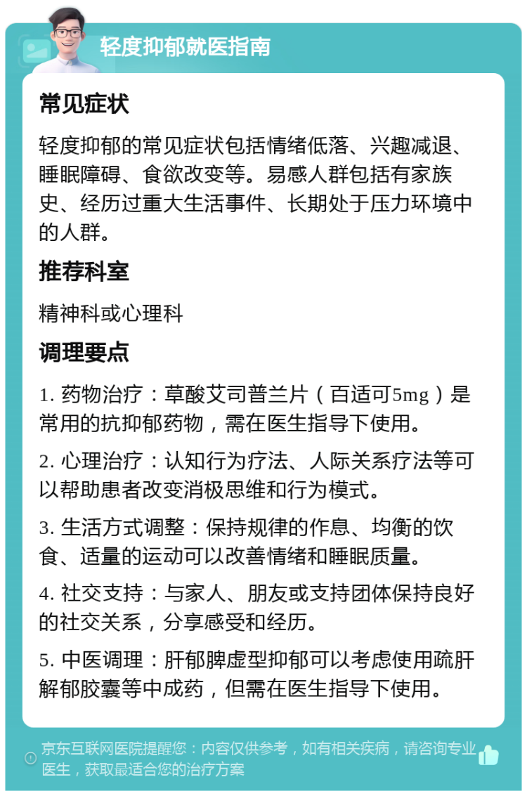 轻度抑郁就医指南 常见症状 轻度抑郁的常见症状包括情绪低落、兴趣减退、睡眠障碍、食欲改变等。易感人群包括有家族史、经历过重大生活事件、长期处于压力环境中的人群。 推荐科室 精神科或心理科 调理要点 1. 药物治疗：草酸艾司普兰片（百适可5mg）是常用的抗抑郁药物，需在医生指导下使用。 2. 心理治疗：认知行为疗法、人际关系疗法等可以帮助患者改变消极思维和行为模式。 3. 生活方式调整：保持规律的作息、均衡的饮食、适量的运动可以改善情绪和睡眠质量。 4. 社交支持：与家人、朋友或支持团体保持良好的社交关系，分享感受和经历。 5. 中医调理：肝郁脾虚型抑郁可以考虑使用疏肝解郁胶囊等中成药，但需在医生指导下使用。