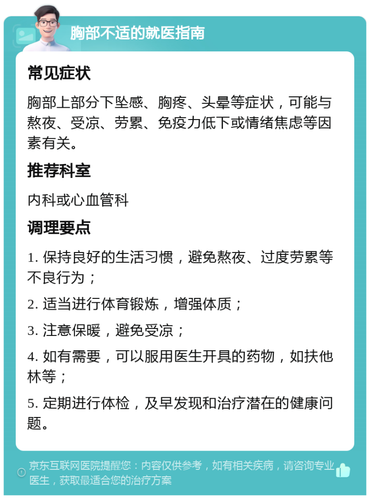 胸部不适的就医指南 常见症状 胸部上部分下坠感、胸疼、头晕等症状，可能与熬夜、受凉、劳累、免疫力低下或情绪焦虑等因素有关。 推荐科室 内科或心血管科 调理要点 1. 保持良好的生活习惯，避免熬夜、过度劳累等不良行为； 2. 适当进行体育锻炼，增强体质； 3. 注意保暖，避免受凉； 4. 如有需要，可以服用医生开具的药物，如扶他林等； 5. 定期进行体检，及早发现和治疗潜在的健康问题。