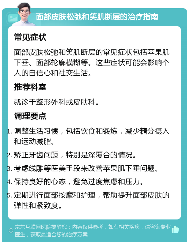 面部皮肤松弛和笑肌断层的治疗指南 常见症状 面部皮肤松弛和笑肌断层的常见症状包括苹果肌下垂、面部轮廓模糊等。这些症状可能会影响个人的自信心和社交生活。 推荐科室 就诊于整形外科或皮肤科。 调理要点 调整生活习惯，包括饮食和锻炼，减少糖分摄入和运动减脂。 矫正牙齿问题，特别是深覆合的情况。 考虑线雕等医美手段来改善苹果肌下垂问题。 保持良好的心态，避免过度焦虑和压力。 定期进行面部按摩和护理，帮助提升面部皮肤的弹性和紧致度。