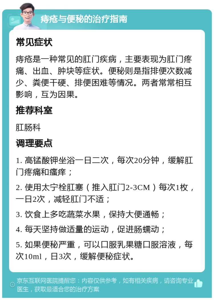 痔疮与便秘的治疗指南 常见症状 痔疮是一种常见的肛门疾病，主要表现为肛门疼痛、出血、肿块等症状。便秘则是指排便次数减少、粪便干硬、排便困难等情况。两者常常相互影响，互为因果。 推荐科室 肛肠科 调理要点 1. 高锰酸钾坐浴一日二次，每次20分钟，缓解肛门疼痛和瘙痒； 2. 使用太宁栓肛塞（推入肛门2-3CM）每次1枚，一日2次，减轻肛门不适； 3. 饮食上多吃蔬菜水果，保持大便通畅； 4. 每天坚持做适量的运动，促进肠蠕动； 5. 如果便秘严重，可以口服乳果糖口服溶液，每次10ml，日3次，缓解便秘症状。