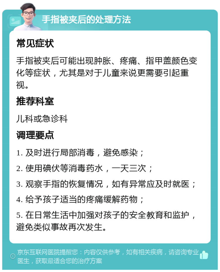 手指被夹后的处理方法 常见症状 手指被夹后可能出现肿胀、疼痛、指甲盖颜色变化等症状，尤其是对于儿童来说更需要引起重视。 推荐科室 儿科或急诊科 调理要点 1. 及时进行局部消毒，避免感染； 2. 使用碘伏等消毒药水，一天三次； 3. 观察手指的恢复情况，如有异常应及时就医； 4. 给予孩子适当的疼痛缓解药物； 5. 在日常生活中加强对孩子的安全教育和监护，避免类似事故再次发生。