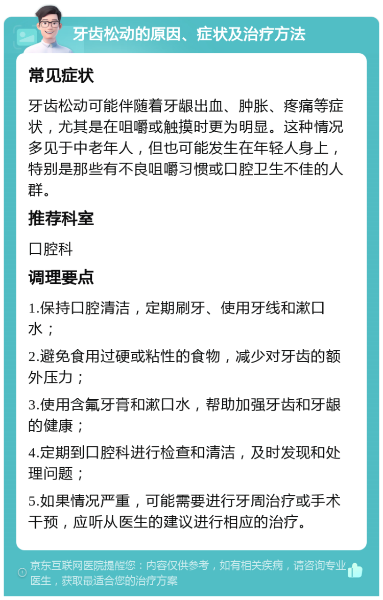 牙齿松动的原因、症状及治疗方法 常见症状 牙齿松动可能伴随着牙龈出血、肿胀、疼痛等症状，尤其是在咀嚼或触摸时更为明显。这种情况多见于中老年人，但也可能发生在年轻人身上，特别是那些有不良咀嚼习惯或口腔卫生不佳的人群。 推荐科室 口腔科 调理要点 1.保持口腔清洁，定期刷牙、使用牙线和漱口水； 2.避免食用过硬或粘性的食物，减少对牙齿的额外压力； 3.使用含氟牙膏和漱口水，帮助加强牙齿和牙龈的健康； 4.定期到口腔科进行检查和清洁，及时发现和处理问题； 5.如果情况严重，可能需要进行牙周治疗或手术干预，应听从医生的建议进行相应的治疗。