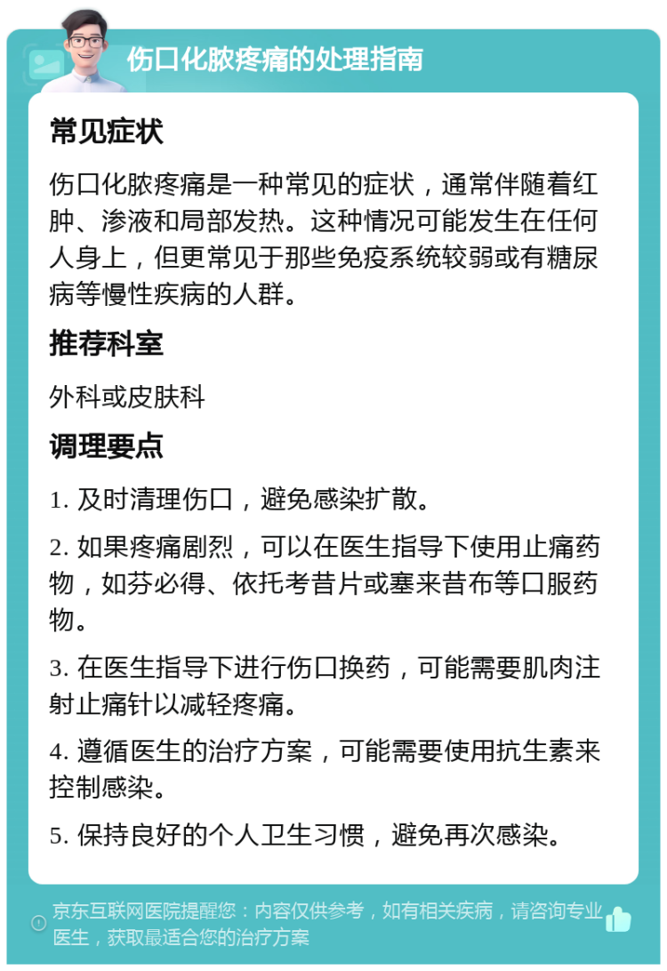 伤口化脓疼痛的处理指南 常见症状 伤口化脓疼痛是一种常见的症状，通常伴随着红肿、渗液和局部发热。这种情况可能发生在任何人身上，但更常见于那些免疫系统较弱或有糖尿病等慢性疾病的人群。 推荐科室 外科或皮肤科 调理要点 1. 及时清理伤口，避免感染扩散。 2. 如果疼痛剧烈，可以在医生指导下使用止痛药物，如芬必得、依托考昔片或塞来昔布等口服药物。 3. 在医生指导下进行伤口换药，可能需要肌肉注射止痛针以减轻疼痛。 4. 遵循医生的治疗方案，可能需要使用抗生素来控制感染。 5. 保持良好的个人卫生习惯，避免再次感染。