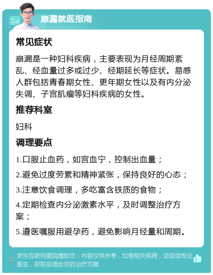 崩漏就医指南 常见症状 崩漏是一种妇科疾病，主要表现为月经周期紊乱、经血量过多或过少、经期延长等症状。易感人群包括青春期女性、更年期女性以及有内分泌失调、子宫肌瘤等妇科疾病的女性。 推荐科室 妇科 调理要点 1.口服止血药，如宫血宁，控制出血量； 2.避免过度劳累和精神紧张，保持良好的心态； 3.注意饮食调理，多吃富含铁质的食物； 4.定期检查内分泌激素水平，及时调整治疗方案； 5.遵医嘱服用避孕药，避免影响月经量和周期。