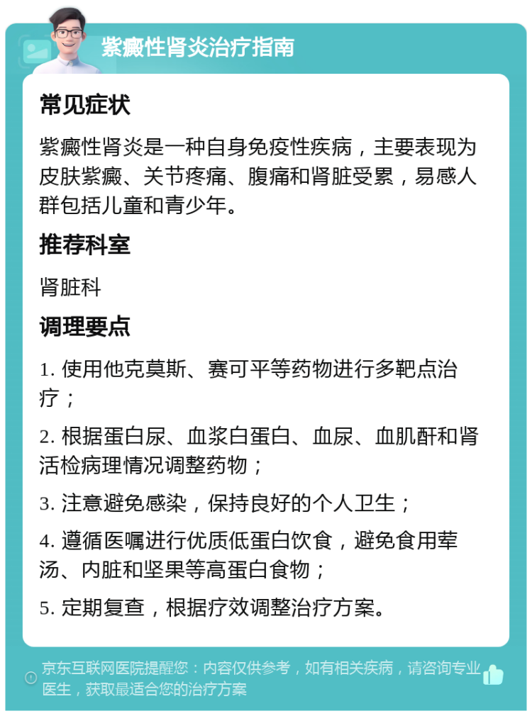 紫癜性肾炎治疗指南 常见症状 紫癜性肾炎是一种自身免疫性疾病，主要表现为皮肤紫癜、关节疼痛、腹痛和肾脏受累，易感人群包括儿童和青少年。 推荐科室 肾脏科 调理要点 1. 使用他克莫斯、赛可平等药物进行多靶点治疗； 2. 根据蛋白尿、血浆白蛋白、血尿、血肌酐和肾活检病理情况调整药物； 3. 注意避免感染，保持良好的个人卫生； 4. 遵循医嘱进行优质低蛋白饮食，避免食用荤汤、内脏和坚果等高蛋白食物； 5. 定期复查，根据疗效调整治疗方案。