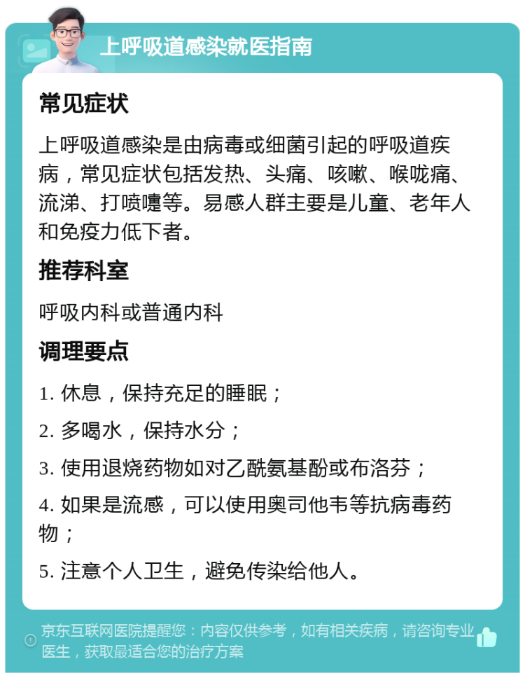 上呼吸道感染就医指南 常见症状 上呼吸道感染是由病毒或细菌引起的呼吸道疾病，常见症状包括发热、头痛、咳嗽、喉咙痛、流涕、打喷嚏等。易感人群主要是儿童、老年人和免疫力低下者。 推荐科室 呼吸内科或普通内科 调理要点 1. 休息，保持充足的睡眠； 2. 多喝水，保持水分； 3. 使用退烧药物如对乙酰氨基酚或布洛芬； 4. 如果是流感，可以使用奥司他韦等抗病毒药物； 5. 注意个人卫生，避免传染给他人。