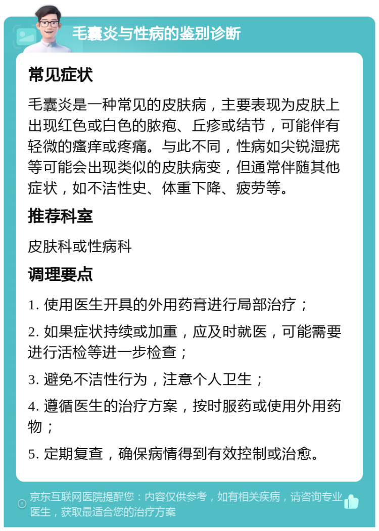 毛囊炎与性病的鉴别诊断 常见症状 毛囊炎是一种常见的皮肤病，主要表现为皮肤上出现红色或白色的脓疱、丘疹或结节，可能伴有轻微的瘙痒或疼痛。与此不同，性病如尖锐湿疣等可能会出现类似的皮肤病变，但通常伴随其他症状，如不洁性史、体重下降、疲劳等。 推荐科室 皮肤科或性病科 调理要点 1. 使用医生开具的外用药膏进行局部治疗； 2. 如果症状持续或加重，应及时就医，可能需要进行活检等进一步检查； 3. 避免不洁性行为，注意个人卫生； 4. 遵循医生的治疗方案，按时服药或使用外用药物； 5. 定期复查，确保病情得到有效控制或治愈。