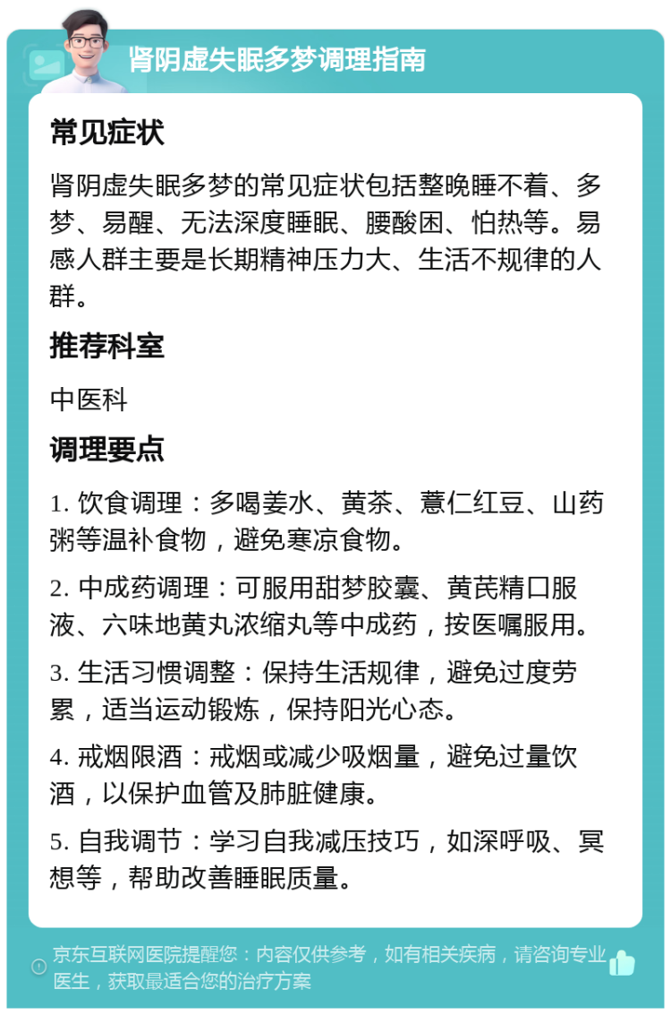 肾阴虚失眠多梦调理指南 常见症状 肾阴虚失眠多梦的常见症状包括整晚睡不着、多梦、易醒、无法深度睡眠、腰酸困、怕热等。易感人群主要是长期精神压力大、生活不规律的人群。 推荐科室 中医科 调理要点 1. 饮食调理：多喝姜水、黄茶、薏仁红豆、山药粥等温补食物，避免寒凉食物。 2. 中成药调理：可服用甜梦胶囊、黄芪精口服液、六味地黄丸浓缩丸等中成药，按医嘱服用。 3. 生活习惯调整：保持生活规律，避免过度劳累，适当运动锻炼，保持阳光心态。 4. 戒烟限酒：戒烟或减少吸烟量，避免过量饮酒，以保护血管及肺脏健康。 5. 自我调节：学习自我减压技巧，如深呼吸、冥想等，帮助改善睡眠质量。