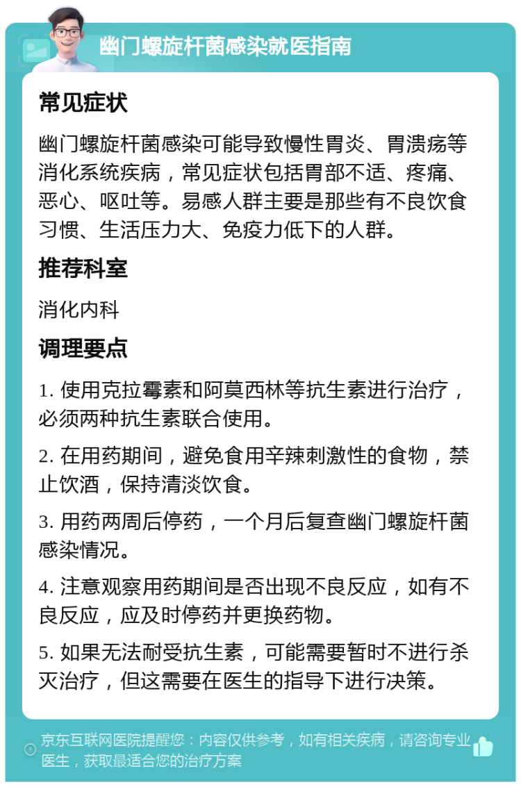 幽门螺旋杆菌感染就医指南 常见症状 幽门螺旋杆菌感染可能导致慢性胃炎、胃溃疡等消化系统疾病，常见症状包括胃部不适、疼痛、恶心、呕吐等。易感人群主要是那些有不良饮食习惯、生活压力大、免疫力低下的人群。 推荐科室 消化内科 调理要点 1. 使用克拉霉素和阿莫西林等抗生素进行治疗，必须两种抗生素联合使用。 2. 在用药期间，避免食用辛辣刺激性的食物，禁止饮酒，保持清淡饮食。 3. 用药两周后停药，一个月后复查幽门螺旋杆菌感染情况。 4. 注意观察用药期间是否出现不良反应，如有不良反应，应及时停药并更换药物。 5. 如果无法耐受抗生素，可能需要暂时不进行杀灭治疗，但这需要在医生的指导下进行决策。