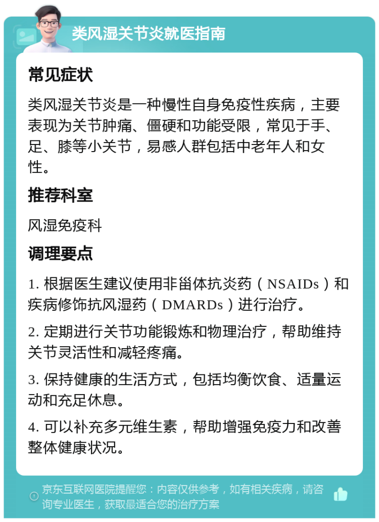 类风湿关节炎就医指南 常见症状 类风湿关节炎是一种慢性自身免疫性疾病，主要表现为关节肿痛、僵硬和功能受限，常见于手、足、膝等小关节，易感人群包括中老年人和女性。 推荐科室 风湿免疫科 调理要点 1. 根据医生建议使用非甾体抗炎药（NSAIDs）和疾病修饰抗风湿药（DMARDs）进行治疗。 2. 定期进行关节功能锻炼和物理治疗，帮助维持关节灵活性和减轻疼痛。 3. 保持健康的生活方式，包括均衡饮食、适量运动和充足休息。 4. 可以补充多元维生素，帮助增强免疫力和改善整体健康状况。