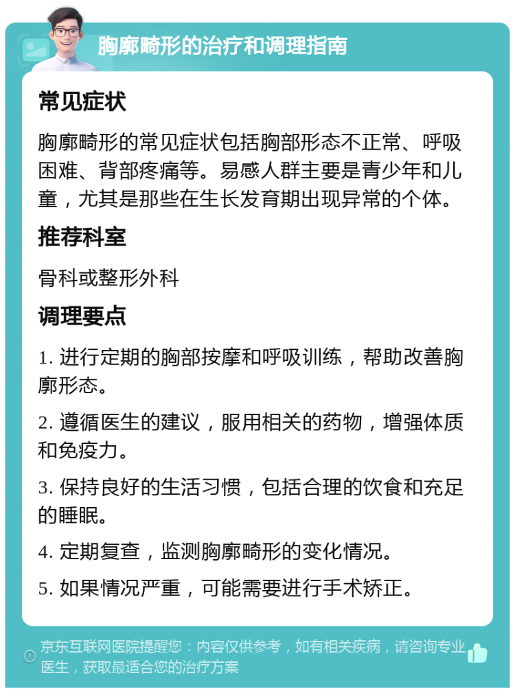 胸廓畸形的治疗和调理指南 常见症状 胸廓畸形的常见症状包括胸部形态不正常、呼吸困难、背部疼痛等。易感人群主要是青少年和儿童，尤其是那些在生长发育期出现异常的个体。 推荐科室 骨科或整形外科 调理要点 1. 进行定期的胸部按摩和呼吸训练，帮助改善胸廓形态。 2. 遵循医生的建议，服用相关的药物，增强体质和免疫力。 3. 保持良好的生活习惯，包括合理的饮食和充足的睡眠。 4. 定期复查，监测胸廓畸形的变化情况。 5. 如果情况严重，可能需要进行手术矫正。