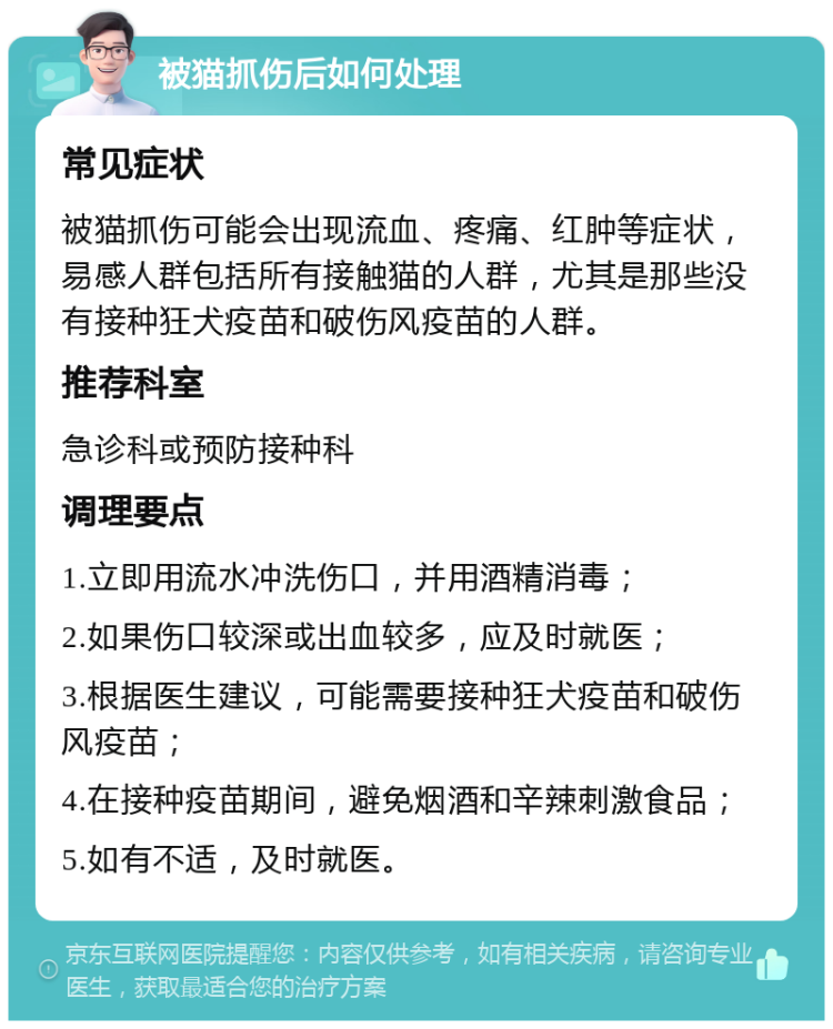 被猫抓伤后如何处理 常见症状 被猫抓伤可能会出现流血、疼痛、红肿等症状，易感人群包括所有接触猫的人群，尤其是那些没有接种狂犬疫苗和破伤风疫苗的人群。 推荐科室 急诊科或预防接种科 调理要点 1.立即用流水冲洗伤口，并用酒精消毒； 2.如果伤口较深或出血较多，应及时就医； 3.根据医生建议，可能需要接种狂犬疫苗和破伤风疫苗； 4.在接种疫苗期间，避免烟酒和辛辣刺激食品； 5.如有不适，及时就医。