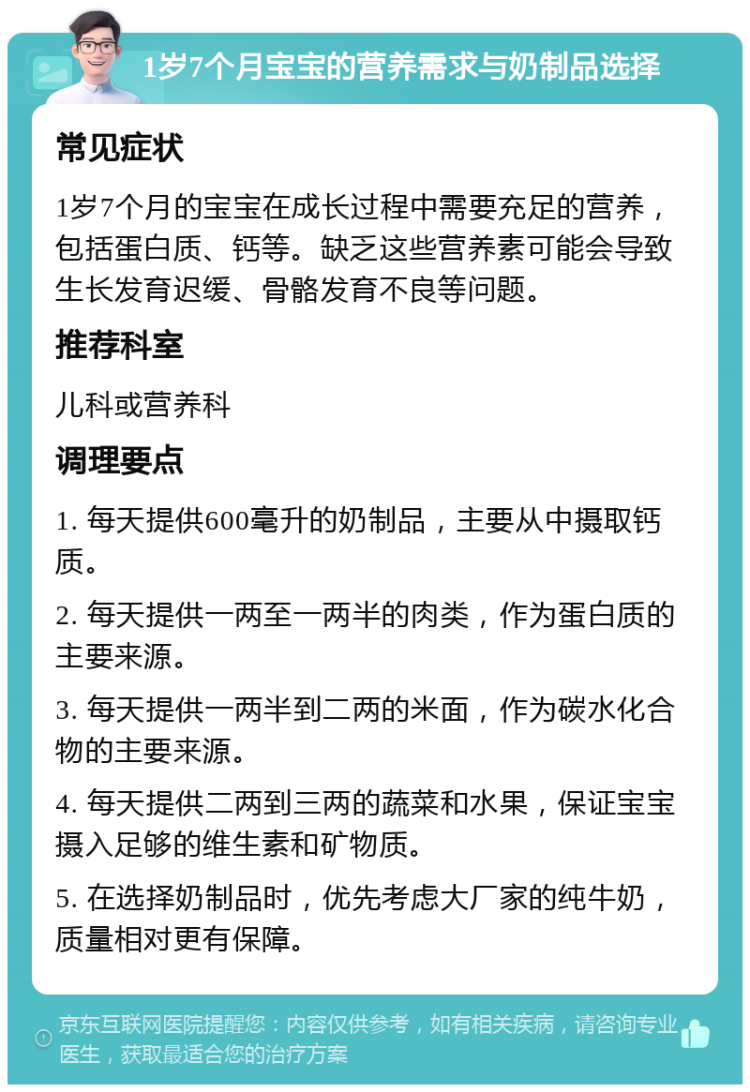 1岁7个月宝宝的营养需求与奶制品选择 常见症状 1岁7个月的宝宝在成长过程中需要充足的营养，包括蛋白质、钙等。缺乏这些营养素可能会导致生长发育迟缓、骨骼发育不良等问题。 推荐科室 儿科或营养科 调理要点 1. 每天提供600毫升的奶制品，主要从中摄取钙质。 2. 每天提供一两至一两半的肉类，作为蛋白质的主要来源。 3. 每天提供一两半到二两的米面，作为碳水化合物的主要来源。 4. 每天提供二两到三两的蔬菜和水果，保证宝宝摄入足够的维生素和矿物质。 5. 在选择奶制品时，优先考虑大厂家的纯牛奶，质量相对更有保障。